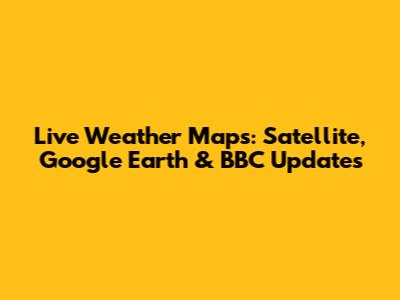 Live Weather Maps: Satellite, Google Earth & BBC Updates
