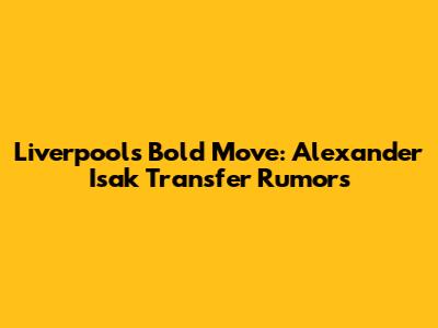 Liverpool's Bold Move: Alexander Isak Transfer Rumors