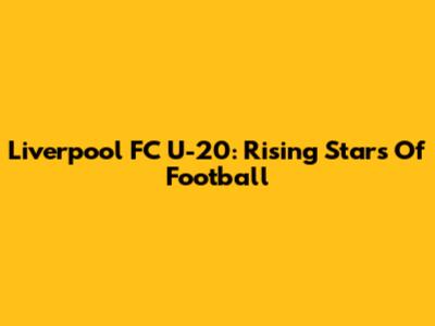 Liverpool FC U-20: Rising Stars Of Football
