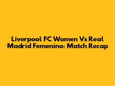 Liverpool FC Women Vs Real Madrid Femenino: Match Recap