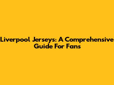 Liverpool Jerseys: A Comprehensive Guide For Fans