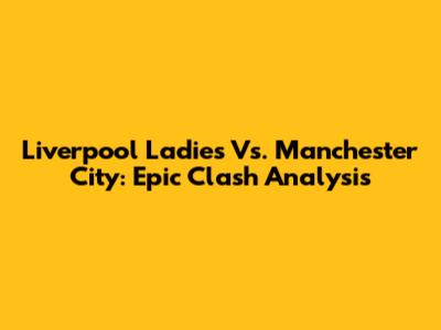 Liverpool Ladies Vs. Manchester City: Epic Clash Analysis