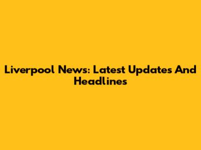 Liverpool News: Latest Updates And Headlines