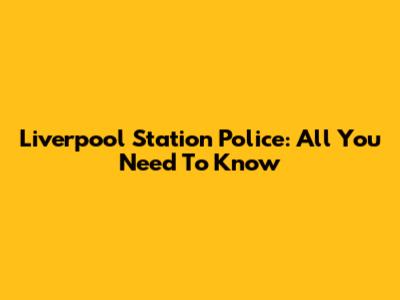 Liverpool Station Police: All You Need To Know
