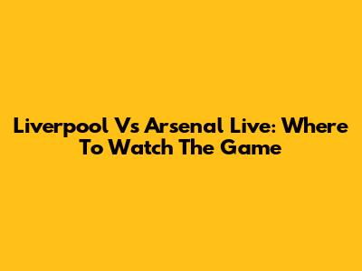 Liverpool Vs Arsenal Live: Where To Watch The Game