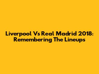 Liverpool Vs Real Madrid 2018: Remembering The Lineups