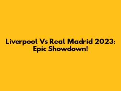 Liverpool Vs Real Madrid 2023: Epic Showdown!
