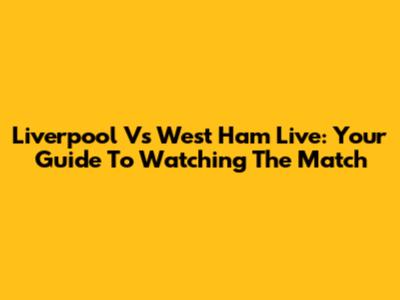 Liverpool Vs West Ham Live: Your Guide To Watching The Match