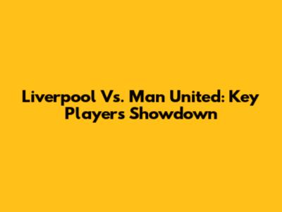 Liverpool Vs. Man United: Key Players Showdown