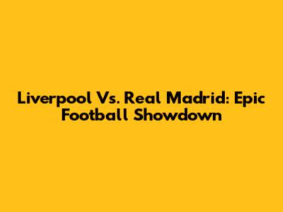 Liverpool Vs. Real Madrid: Epic Football Showdown