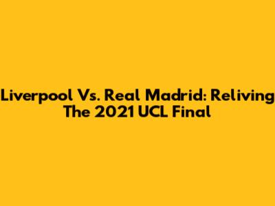 Liverpool Vs. Real Madrid: Reliving The 2021 UCL Final