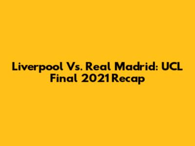 Liverpool Vs. Real Madrid: UCL Final 2021 Recap