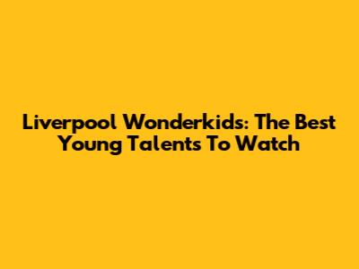 Liverpool Wonderkids: The Best Young Talents To Watch
