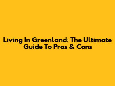 Living In Greenland: The Ultimate Guide To Pros & Cons