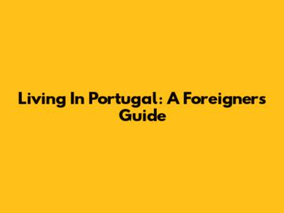Living In Portugal: A Foreigner's Guide