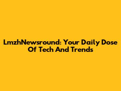LmzhNewsround: Your Daily Dose Of Tech And Trends