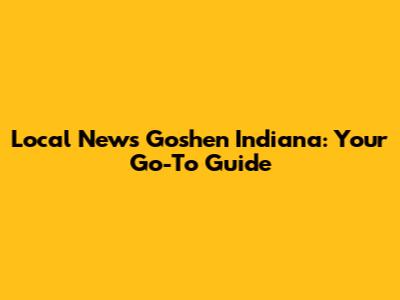Local News Goshen Indiana: Your Go-To Guide