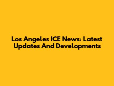 Los Angeles ICE News: Latest Updates And Developments