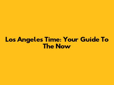 Los Angeles Time: Your Guide To The Now