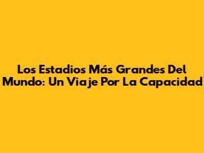 Los Estadios Más Grandes Del Mundo: Un Viaje Por La Capacidad