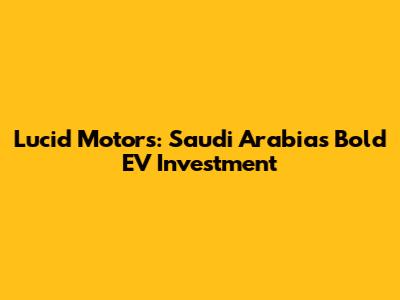 Lucid Motors: Saudi Arabia's Bold EV Investment