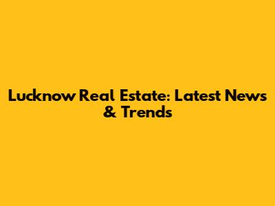 Lucknow Real Estate: Latest News & Trends