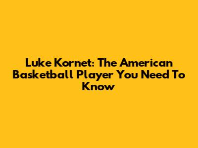 Luke Kornet: The American Basketball Player You Need To Know