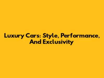 Luxury Cars: Style, Performance, And Exclusivity