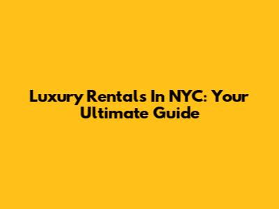 Luxury Rentals In NYC: Your Ultimate Guide