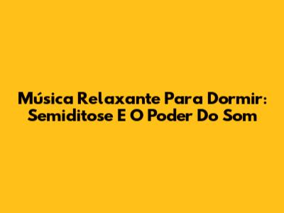 Música Relaxante Para Dormir: Semiditose E O Poder Do Som
