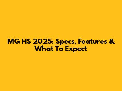 MG HS 2025: Specs, Features & What To Expect