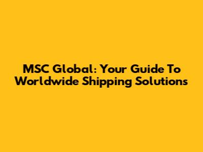 MSC Global: Your Guide To Worldwide Shipping Solutions