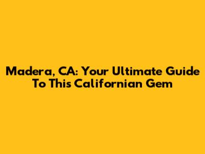 Madera, CA: Your Ultimate Guide To This Californian Gem