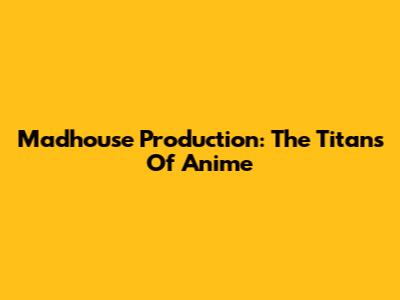 Madhouse Production: The Titans Of Anime