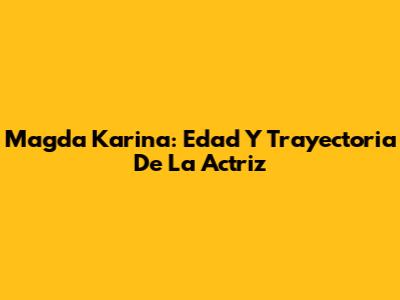 Magda Karina: Edad Y Trayectoria De La Actriz