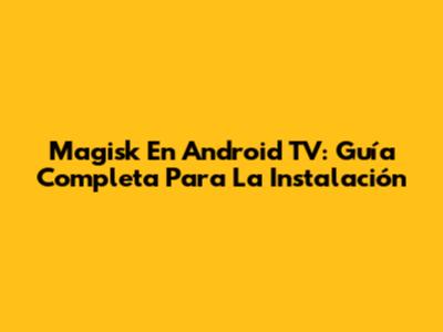 Magisk En Android TV: Guía Completa Para La Instalación