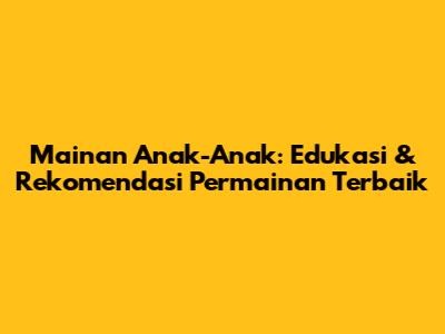 Mainan Anak-Anak: Edukasi & Rekomendasi Permainan Terbaik