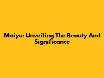 Maiyu: Unveiling The Beauty And Significance