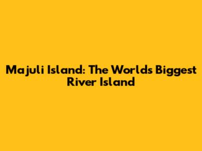 Majuli Island: The World's Biggest River Island