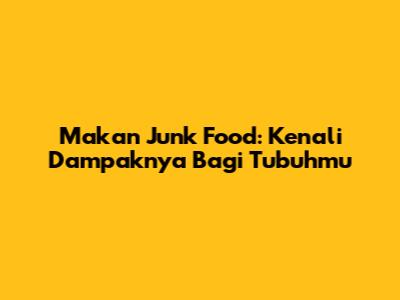 Makan Junk Food: Kenali Dampaknya Bagi Tubuhmu