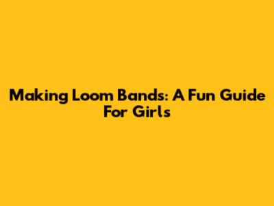 Making Loom Bands: A Fun Guide For Girls