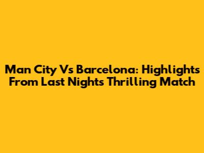 Man City Vs Barcelona: Highlights From Last Night's Thrilling Match