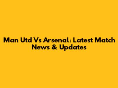 Man Utd Vs Arsenal: Latest Match News & Updates
