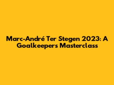 Marc-André Ter Stegen 2023: A Goalkeeper's Masterclass