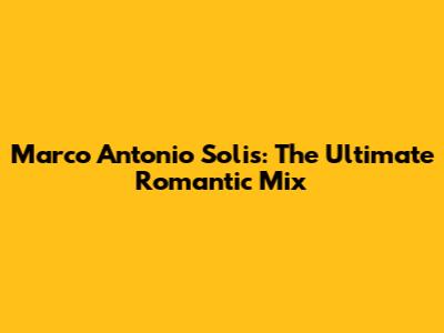 Marco Antonio Solis: The Ultimate Romantic Mix