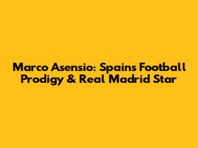 Marco Asensio: Spain's Football Prodigy & Real Madrid Star