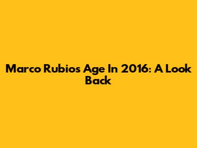 Marco Rubio's Age In 2016: A Look Back