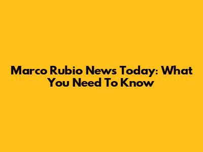 Marco Rubio News Today: What You Need To Know