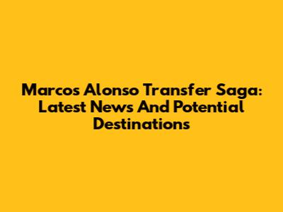 Marcos Alonso Transfer Saga: Latest News And Potential Destinations