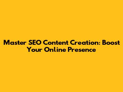 Master SEO Content Creation: Boost Your Online Presence